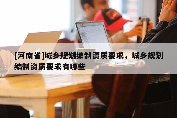 [河南省]城鄉(xiāng)規(guī)劃編制資質(zhì)要求，城鄉(xiāng)規(guī)劃編制資質(zhì)要求有哪些
