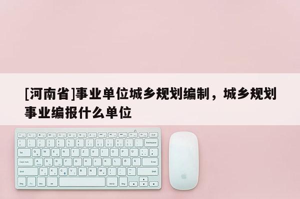 [河南省]事業(yè)單位城鄉(xiāng)規(guī)劃編制，城鄉(xiāng)規(guī)劃事業(yè)編報什么單位