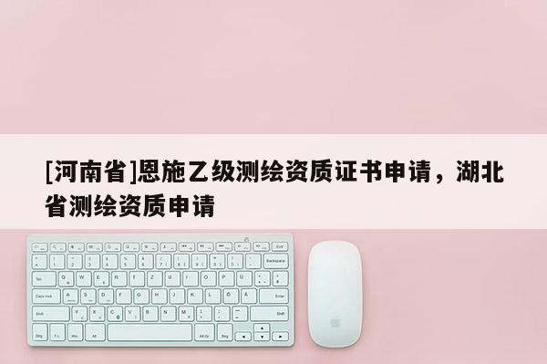 [河南省]恩施乙級(jí)測(cè)繪資質(zhì)證書申請(qǐng)，湖北省測(cè)繪資質(zhì)申請(qǐng)
