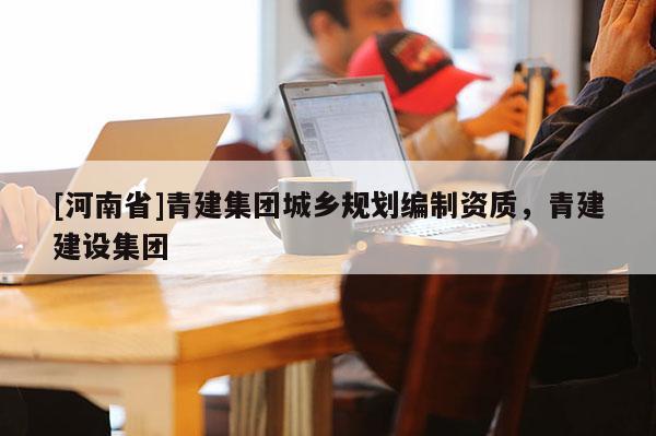[河南省]青建集團城鄉(xiāng)規(guī)劃編制資質(zhì)，青建建設(shè)集團