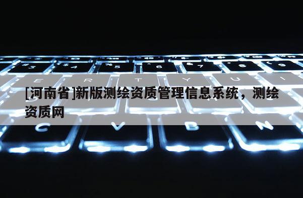 [河南省]新版測繪資質(zhì)管理信息系統(tǒng)，測繪資質(zhì)網(wǎng)
