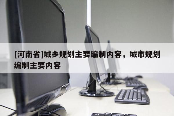 [河南省]城鄉(xiāng)規(guī)劃主要編制內(nèi)容，城市規(guī)劃編制主要內(nèi)容