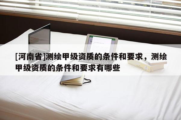 [河南省]測繪甲級資質(zhì)的條件和要求，測繪甲級資質(zhì)的條件和要求有哪些