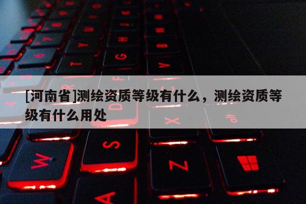 [河南省]測(cè)繪資質(zhì)等級(jí)有什么，測(cè)繪資質(zhì)等級(jí)有什么用處