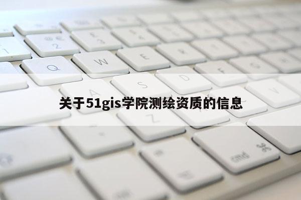 關(guān)于51gis學(xué)院測(cè)繪資質(zhì)的信息