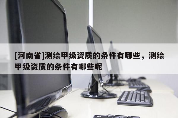 [河南省]測繪甲級資質(zhì)的條件有哪些，測繪甲級資質(zhì)的條件有哪些呢