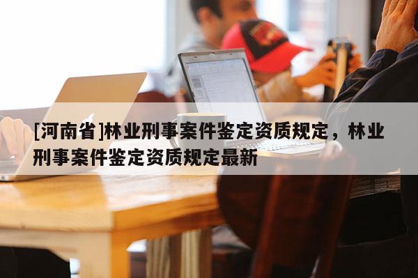 [河南省]林業(yè)刑事案件鑒定資質(zhì)規(guī)定，林業(yè)刑事案件鑒定資質(zhì)規(guī)定最新