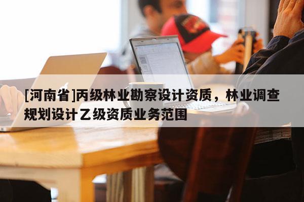[河南省]丙級(jí)林業(yè)勘察設(shè)計(jì)資質(zhì)，林業(yè)調(diào)查規(guī)劃設(shè)計(jì)乙級(jí)資質(zhì)業(yè)務(wù)范圍