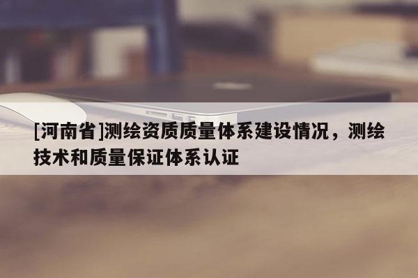 [河南省]測繪資質(zhì)質(zhì)量體系建設(shè)情況，測繪技術(shù)和質(zhì)量保證體系認證