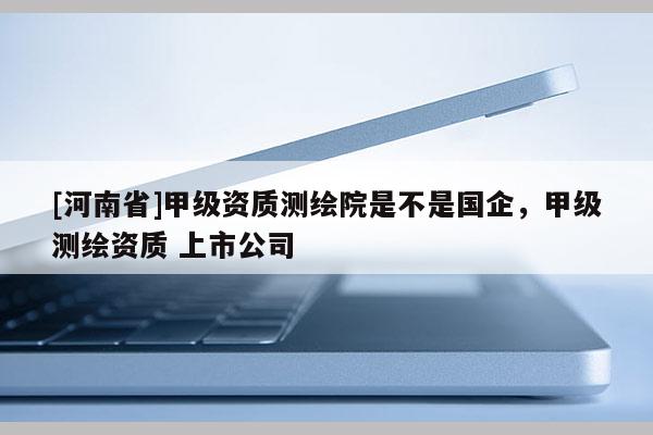 [河南省]甲級(jí)資質(zhì)測(cè)繪院是不是國(guó)企，甲級(jí)測(cè)繪資質(zhì) 上市公司