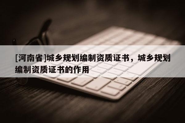[河南省]城鄉(xiāng)規(guī)劃編制資質(zhì)證書，城鄉(xiāng)規(guī)劃編制資質(zhì)證書的作用