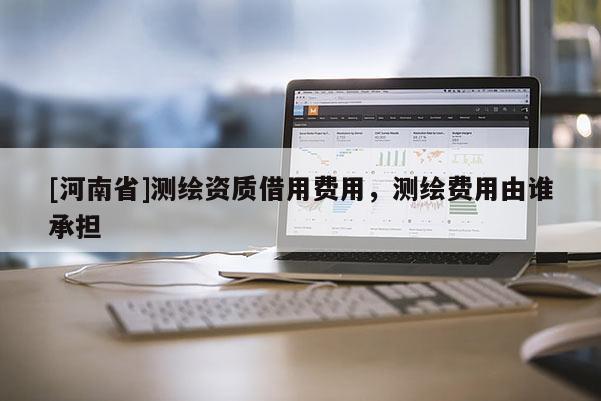 [河南省]測(cè)繪資質(zhì)借用費(fèi)用，測(cè)繪費(fèi)用由誰(shuí)承擔(dān)