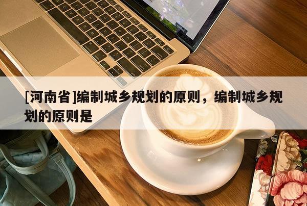 [河南省]編制城鄉(xiāng)規(guī)劃的原則，編制城鄉(xiāng)規(guī)劃的原則是