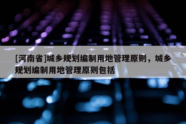 [河南省]城鄉(xiāng)規(guī)劃編制用地管理原則，城鄉(xiāng)規(guī)劃編制用地管理原則包括
