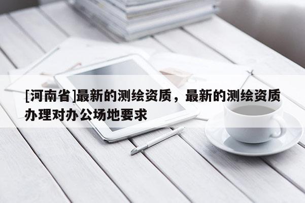 [河南省]最新的測繪資質(zhì)，最新的測繪資質(zhì)辦理對辦公場地要求