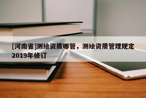 [河南省]測繪資質哪管，測繪資質管理規(guī)定2019年修訂