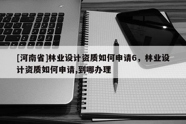 [河南省]林業(yè)設(shè)計(jì)資質(zhì)如何申請(qǐng)6，林業(yè)設(shè)計(jì)資質(zhì)如何申請(qǐng),到哪辦理