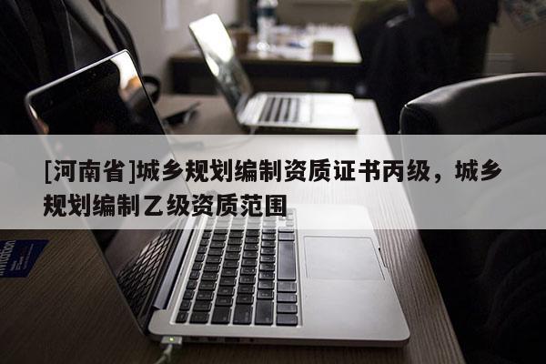 [河南省]城鄉(xiāng)規(guī)劃編制資質(zhì)證書丙級，城鄉(xiāng)規(guī)劃編制乙級資質(zhì)范圍