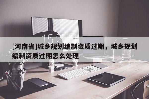 [河南省]城鄉(xiāng)規(guī)劃編制資質(zhì)過期，城鄉(xiāng)規(guī)劃編制資質(zhì)過期怎么處理