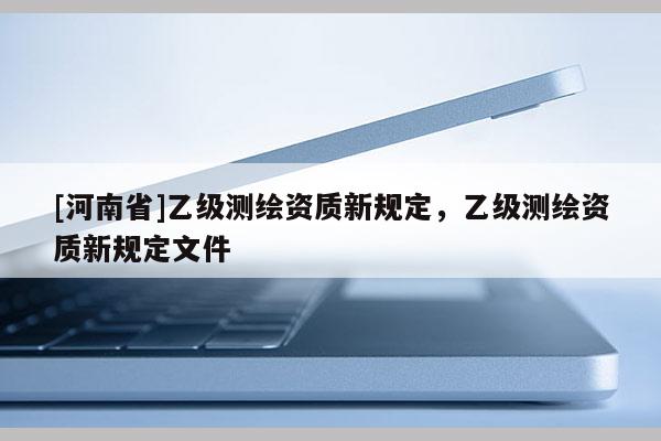 [河南省]乙級測繪資質(zhì)新規(guī)定，乙級測繪資質(zhì)新規(guī)定文件