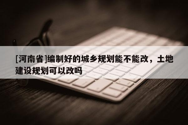 [河南省]編制好的城鄉(xiāng)規(guī)劃能不能改，土地建設(shè)規(guī)劃可以改嗎