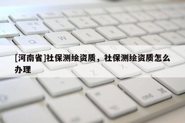 [河南省]社保測繪資質(zhì)，社保測繪資質(zhì)怎么辦理