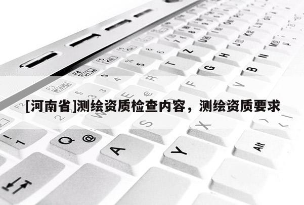 [河南省]測繪資質(zhì)檢查內(nèi)容，測繪資質(zhì)要求