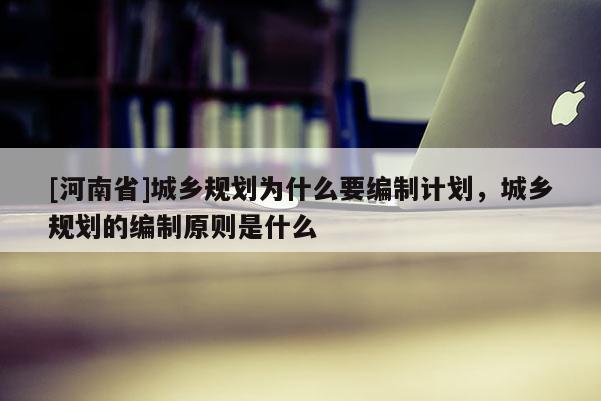 [河南省]城鄉(xiāng)規(guī)劃為什么要編制計劃，城鄉(xiāng)規(guī)劃的編制原則是什么