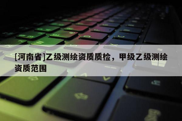 [河南省]乙級(jí)測繪資質(zhì)質(zhì)檢，甲級(jí)乙級(jí)測繪資質(zhì)范圍