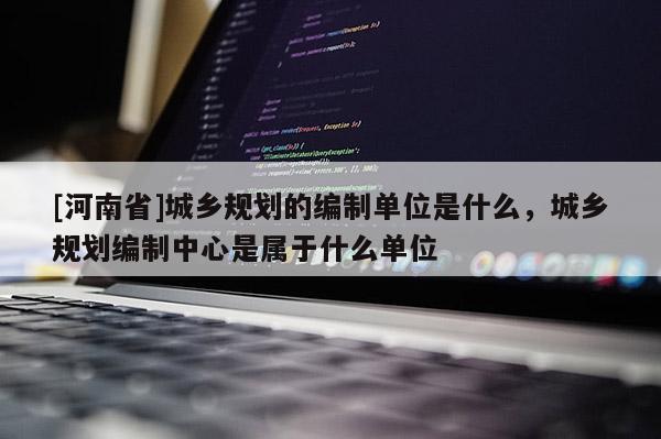 [河南省]城鄉(xiāng)規(guī)劃的編制單位是什么，城鄉(xiāng)規(guī)劃編制中心是屬于什么單位