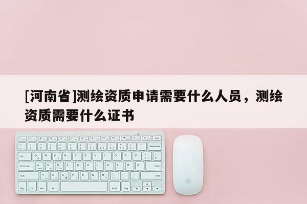 [河南省]測(cè)繪資質(zhì)申請(qǐng)需要什么人員，測(cè)繪資質(zhì)需要什么證書(shū)