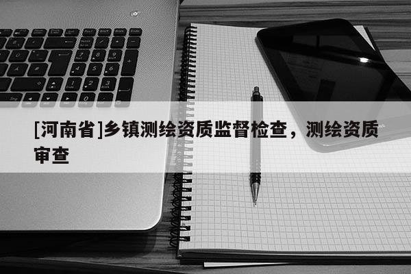 [河南省]鄉(xiāng)鎮(zhèn)測繪資質(zhì)監(jiān)督檢查，測繪資質(zhì)審查