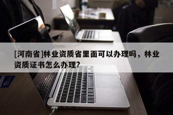 [河南省]林業(yè)資質(zhì)省里面可以辦理嗎，林業(yè)資質(zhì)證書怎么辦理?