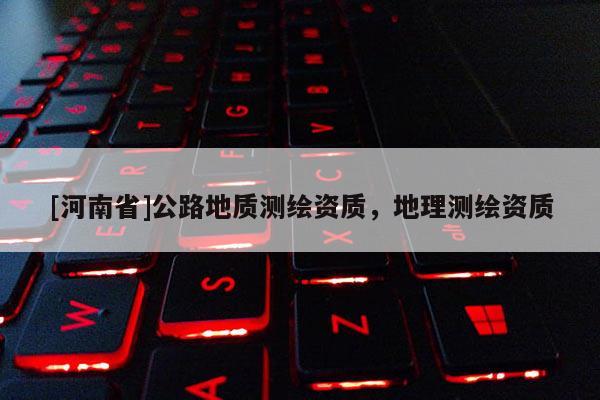 [河南省]公路地質(zhì)測(cè)繪資質(zhì)，地理測(cè)繪資質(zhì)
