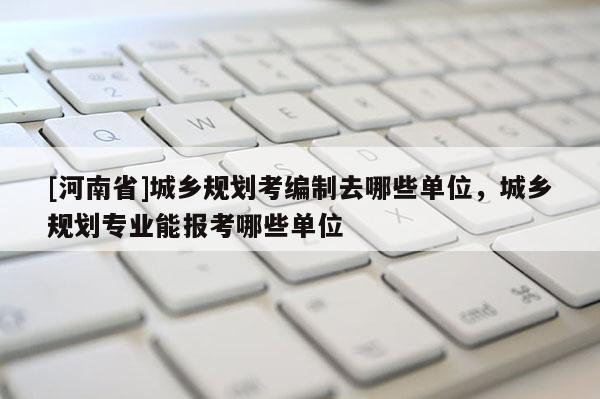 [河南省]城鄉(xiāng)規(guī)劃考編制去哪些單位，城鄉(xiāng)規(guī)劃專業(yè)能報(bào)考哪些單位