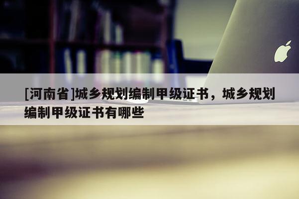 [河南省]城鄉(xiāng)規(guī)劃編制甲級證書，城鄉(xiāng)規(guī)劃編制甲級證書有哪些