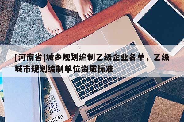[河南省]城鄉(xiāng)規(guī)劃編制乙級企業(yè)名單，乙級城市規(guī)劃編制單位資質(zhì)標準
