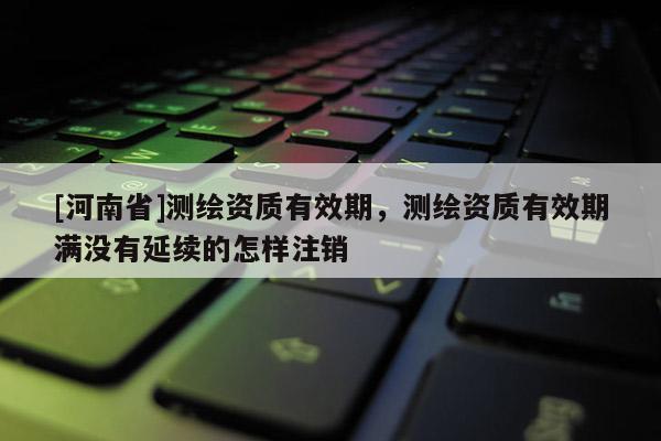 [河南省]測(cè)繪資質(zhì)有效期，測(cè)繪資質(zhì)有效期滿沒(méi)有延續(xù)的怎樣注銷