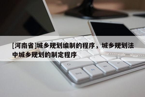 [河南省]城鄉(xiāng)規(guī)劃編制的程序，城鄉(xiāng)規(guī)劃法中城鄉(xiāng)規(guī)劃的制定程序