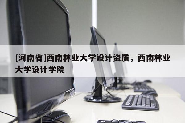 [河南省]西南林業(yè)大學(xué)設(shè)計(jì)資質(zhì)，西南林業(yè)大學(xué)設(shè)計(jì)學(xué)院