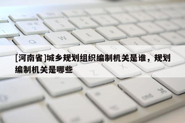 [河南省]城鄉(xiāng)規(guī)劃組織編制機關(guān)是誰，規(guī)劃編制機關(guān)是哪些