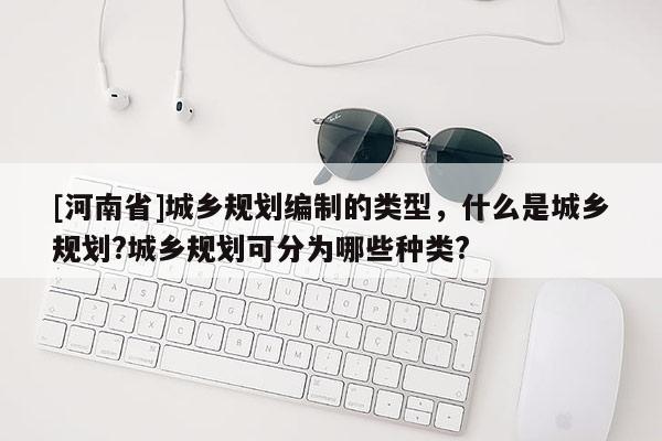 [河南省]城鄉(xiāng)規(guī)劃編制的類型，什么是城鄉(xiāng)規(guī)劃?城鄉(xiāng)規(guī)劃可分為哪些種類?