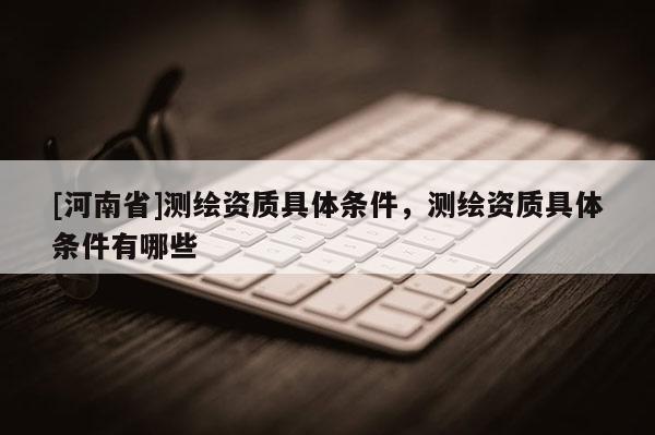 [河南省]測(cè)繪資質(zhì)具體條件，測(cè)繪資質(zhì)具體條件有哪些