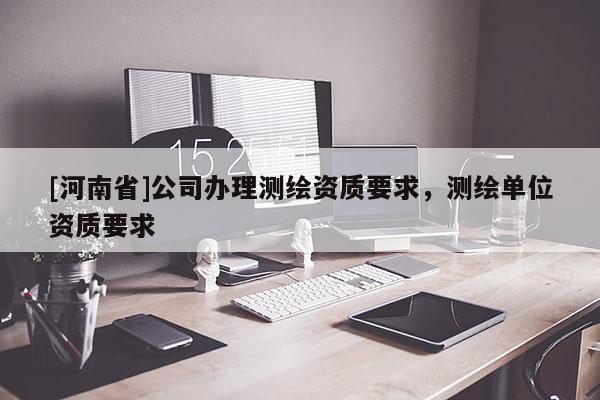 [河南省]公司辦理測繪資質(zhì)要求，測繪單位資質(zhì)要求