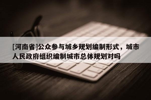 [河南省]公眾參與城鄉(xiāng)規(guī)劃編制形式，城市人民政府組織編制城市總體規(guī)劃對嗎