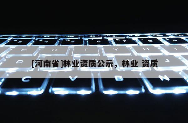 [河南省]林業(yè)資質(zhì)公示，林業(yè) 資質(zhì)