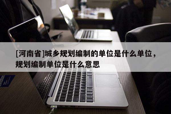 [河南省]城鄉(xiāng)規(guī)劃編制的單位是什么單位，規(guī)劃編制單位是什么意思