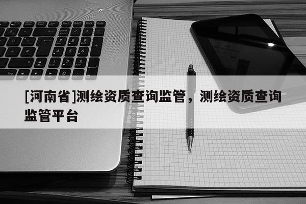 [河南省]測繪資質(zhì)查詢監(jiān)管，測繪資質(zhì)查詢監(jiān)管平臺