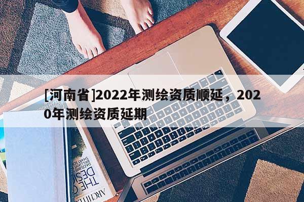 [河南省]2022年測繪資質(zhì)順延，2020年測繪資質(zhì)延期