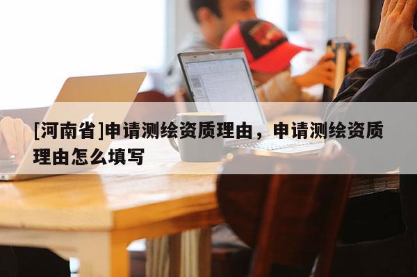 [河南省]申請測繪資質(zhì)理由，申請測繪資質(zhì)理由怎么填寫